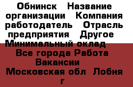 Обнинск › Название организации ­ Компания-работодатель › Отрасль предприятия ­ Другое › Минимальный оклад ­ 1 - Все города Работа » Вакансии   . Московская обл.,Лобня г.
